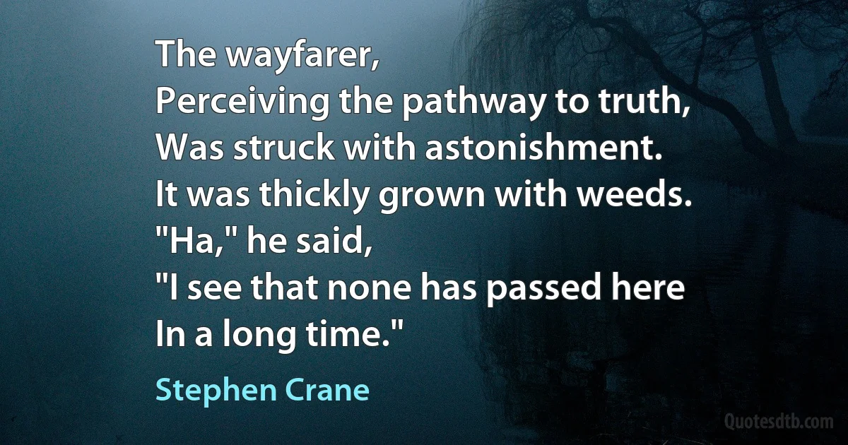 The wayfarer,
Perceiving the pathway to truth,
Was struck with astonishment.
It was thickly grown with weeds.
"Ha," he said,
"I see that none has passed here
In a long time." (Stephen Crane)