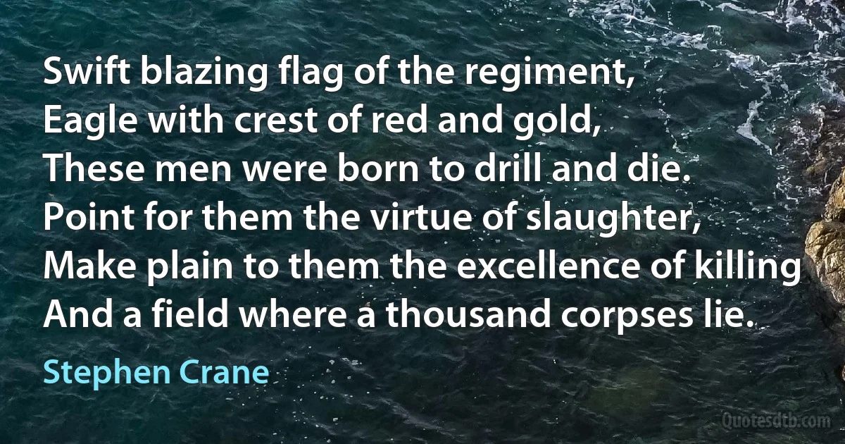 Swift blazing flag of the regiment,
Eagle with crest of red and gold,
These men were born to drill and die.
Point for them the virtue of slaughter,
Make plain to them the excellence of killing
And a field where a thousand corpses lie. (Stephen Crane)