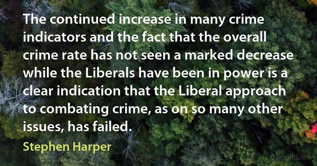 The continued increase in many crime indicators and the fact that the overall crime rate has not seen a marked decrease while the Liberals have been in power is a clear indication that the Liberal approach to combating crime, as on so many other issues, has failed. (Stephen Harper)