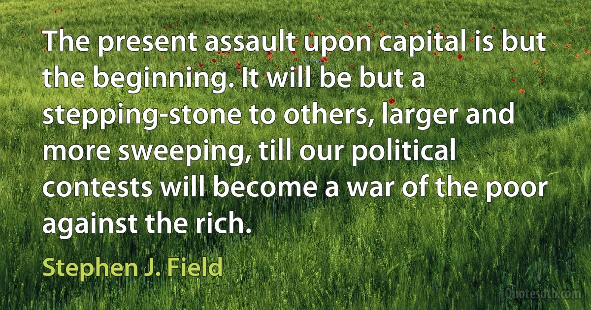 The present assault upon capital is but the beginning. It will be but a stepping-stone to others, larger and more sweeping, till our political contests will become a war of the poor against the rich. (Stephen J. Field)