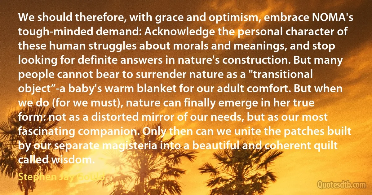 We should therefore, with grace and optimism, embrace NOMA's tough-minded demand: Acknowledge the personal character of these human struggles about morals and meanings, and stop looking for definite answers in nature's construction. But many people cannot bear to surrender nature as a "transitional object”-a baby's warm blanket for our adult comfort. But when we do (for we must), nature can finally emerge in her true form: not as a distorted mirror of our needs, but as our most fascinating companion. Only then can we unite the patches built by our separate magisteria into a beautiful and coherent quilt called wisdom. (Stephen Jay Gould)