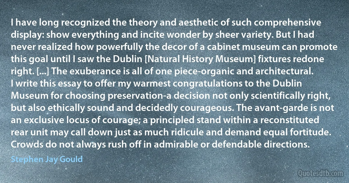 I have long recognized the theory and aesthetic of such comprehensive display: show everything and incite wonder by sheer variety. But I had never realized how powerfully the decor of a cabinet museum can promote this goal until I saw the Dublin [Natural History Museum] fixtures redone right. [...] The exuberance is all of one piece-organic and architectural. I write this essay to offer my warmest congratulations to the Dublin Museum for choosing preservation-a decision not only scientifically right, but also ethically sound and decidedly courageous. The avant-garde is not an exclusive locus of courage; a principled stand within a reconstituted rear unit may call down just as much ridicule and demand equal fortitude. Crowds do not always rush off in admirable or defendable directions. (Stephen Jay Gould)