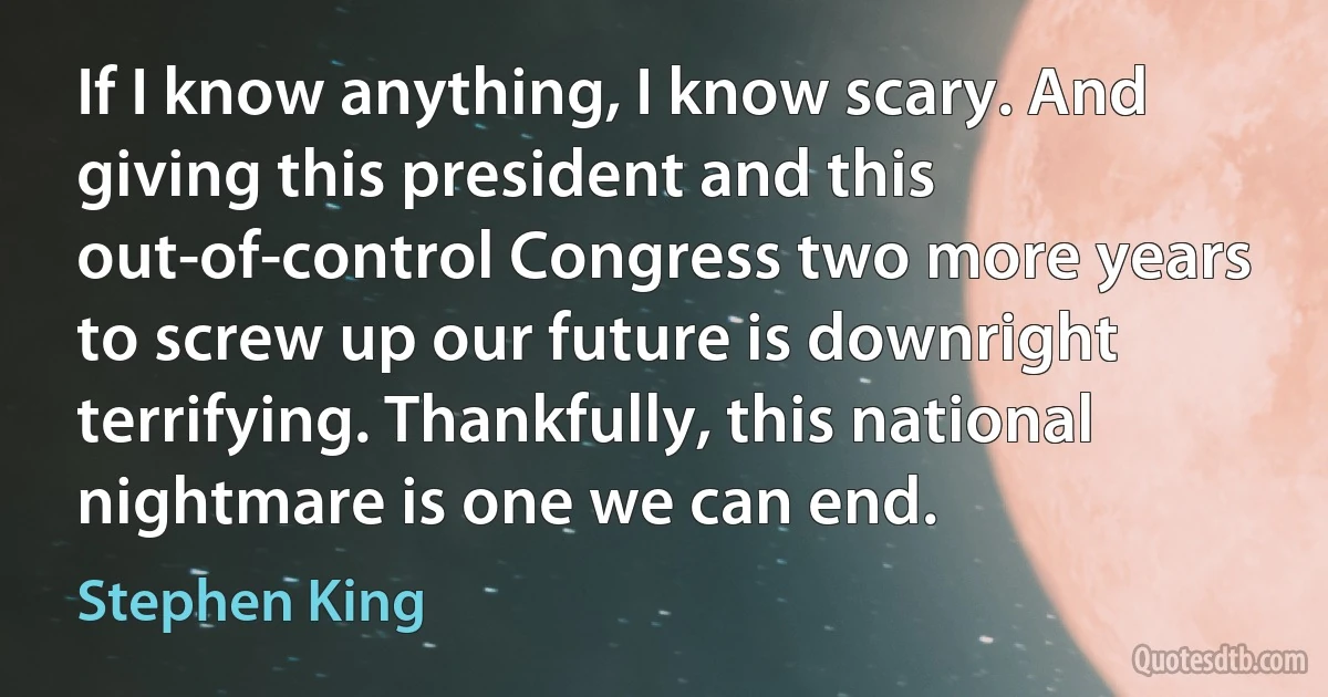 If I know anything, I know scary. And giving this president and this out-of-control Congress two more years to screw up our future is downright terrifying. Thankfully, this national nightmare is one we can end. (Stephen King)