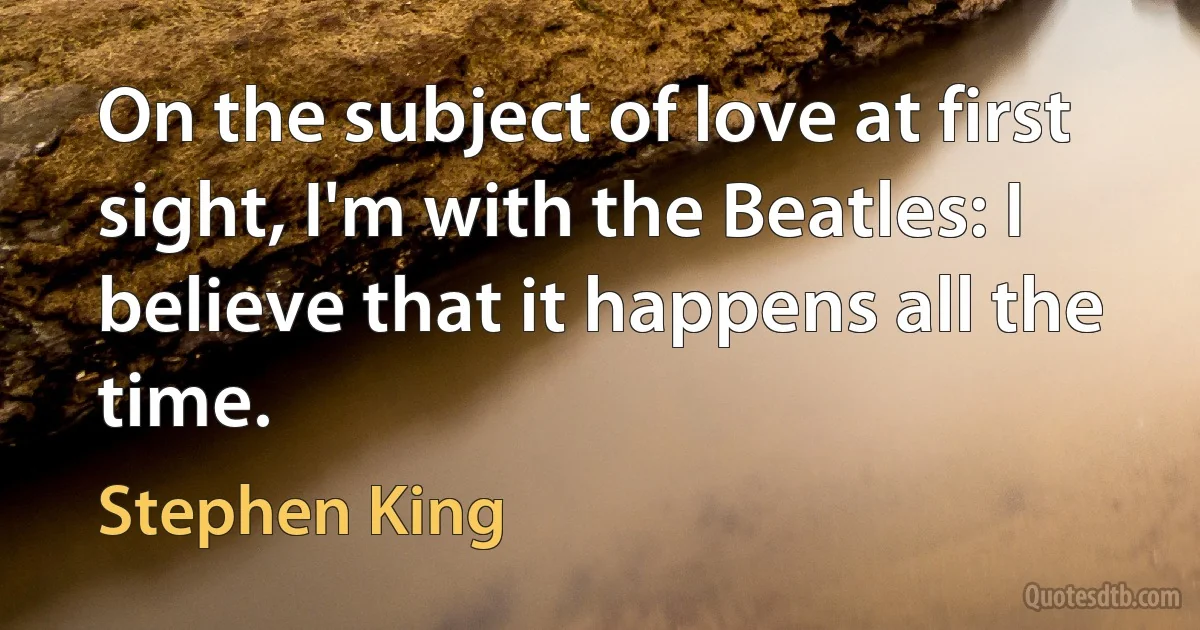 On the subject of love at first sight, I'm with the Beatles: I believe that it happens all the time. (Stephen King)