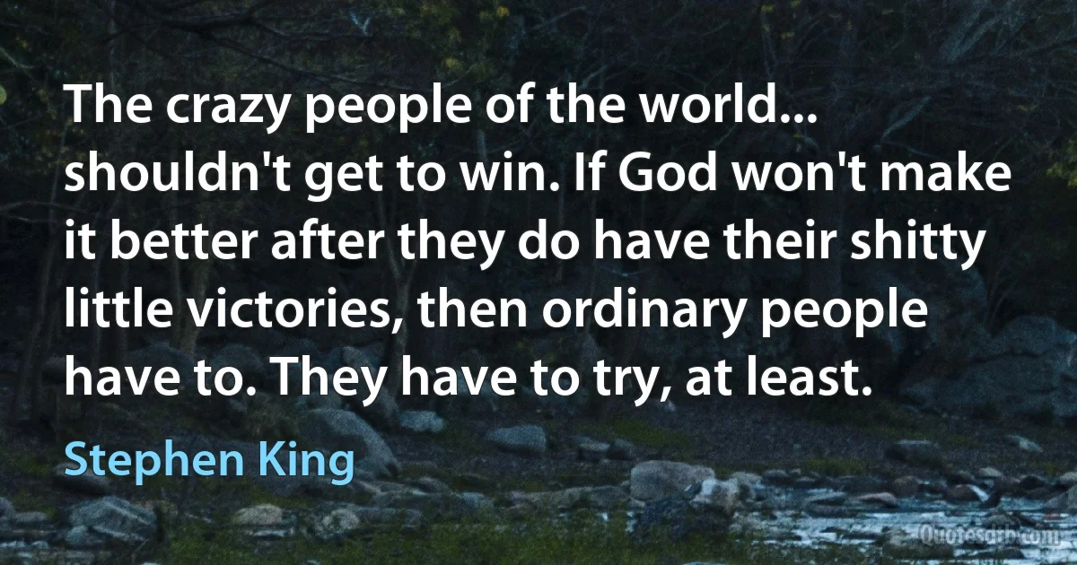 The crazy people of the world... shouldn't get to win. If God won't make it better after they do have their shitty little victories, then ordinary people have to. They have to try, at least. (Stephen King)