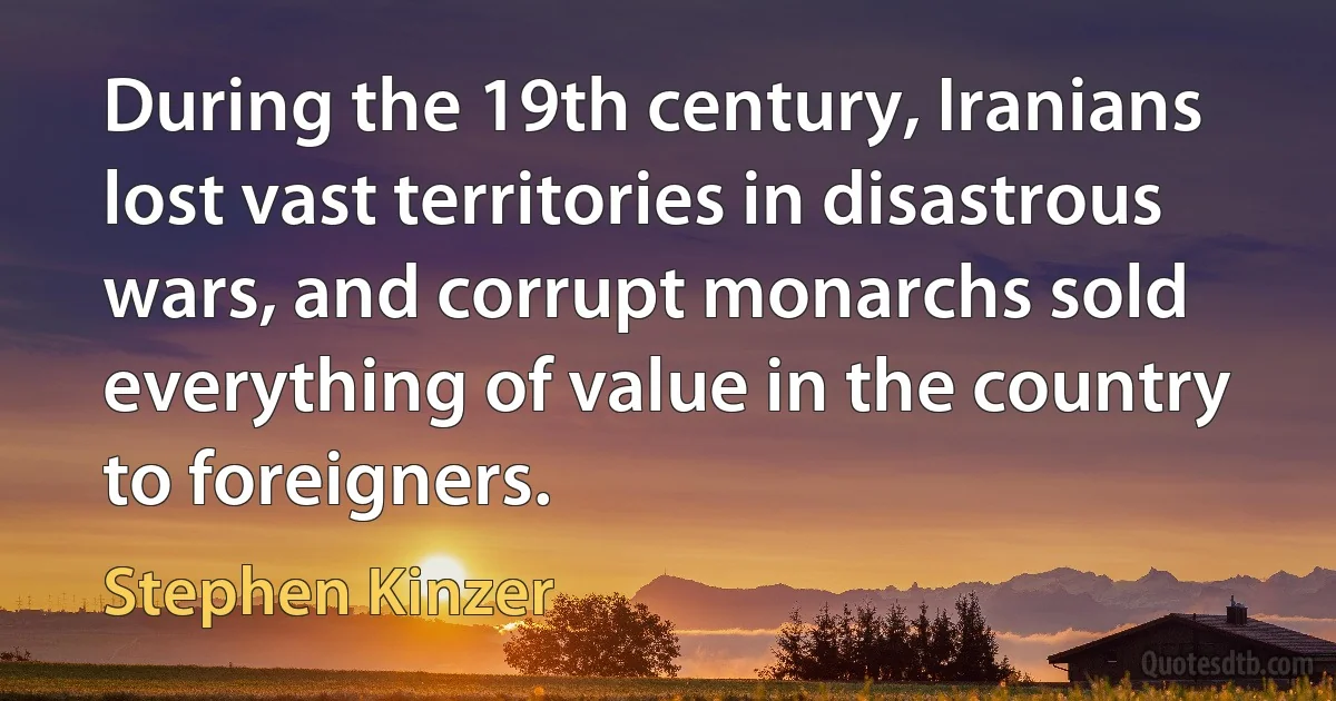 During the 19th century, Iranians lost vast territories in disastrous wars, and corrupt monarchs sold everything of value in the country to foreigners. (Stephen Kinzer)