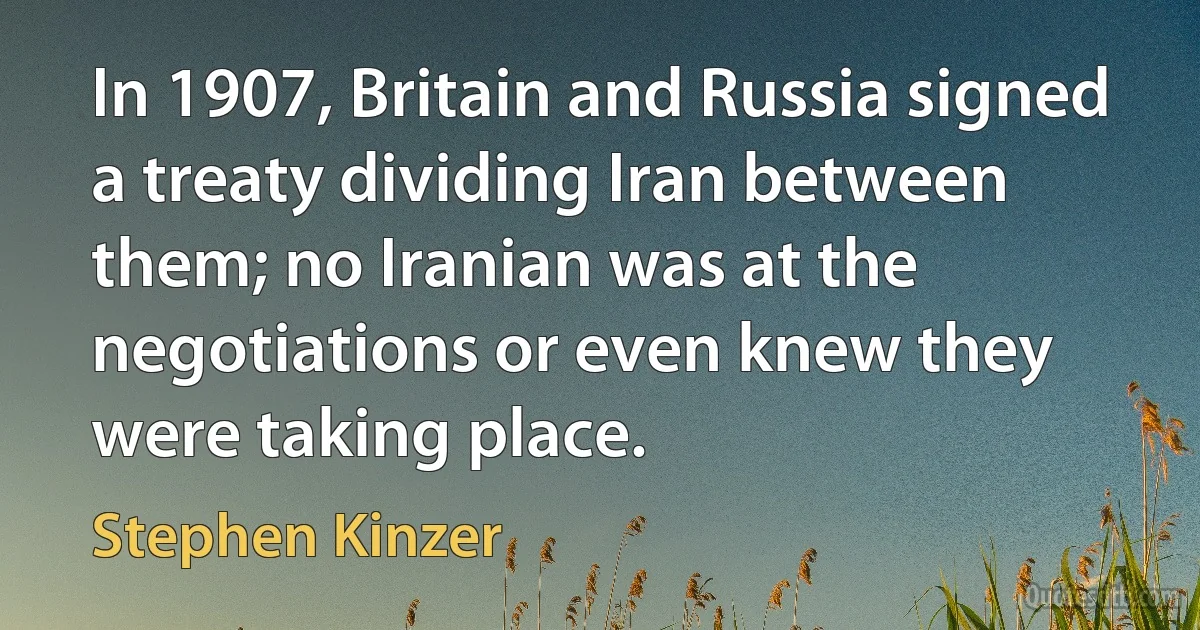 In 1907, Britain and Russia signed a treaty dividing Iran between them; no Iranian was at the negotiations or even knew they were taking place. (Stephen Kinzer)