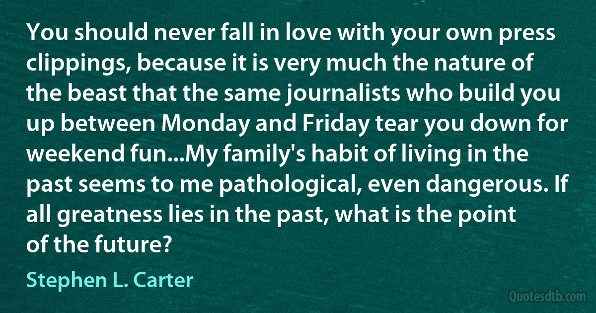 You should never fall in love with your own press clippings, because it is very much the nature of the beast that the same journalists who build you up between Monday and Friday tear you down for weekend fun...My family's habit of living in the past seems to me pathological, even dangerous. If all greatness lies in the past, what is the point of the future? (Stephen L. Carter)