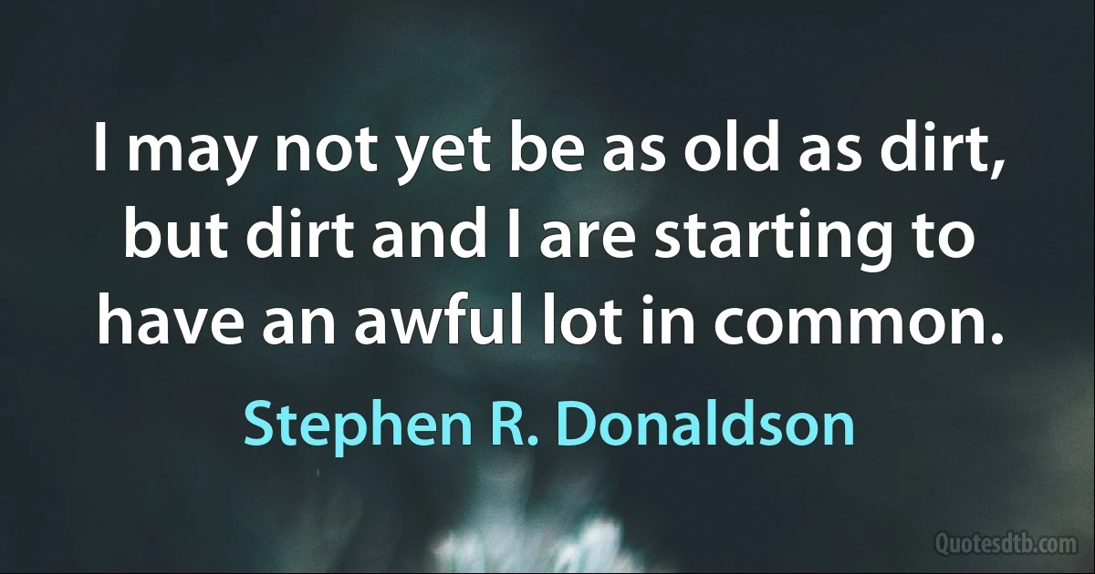 I may not yet be as old as dirt, but dirt and I are starting to have an awful lot in common. (Stephen R. Donaldson)