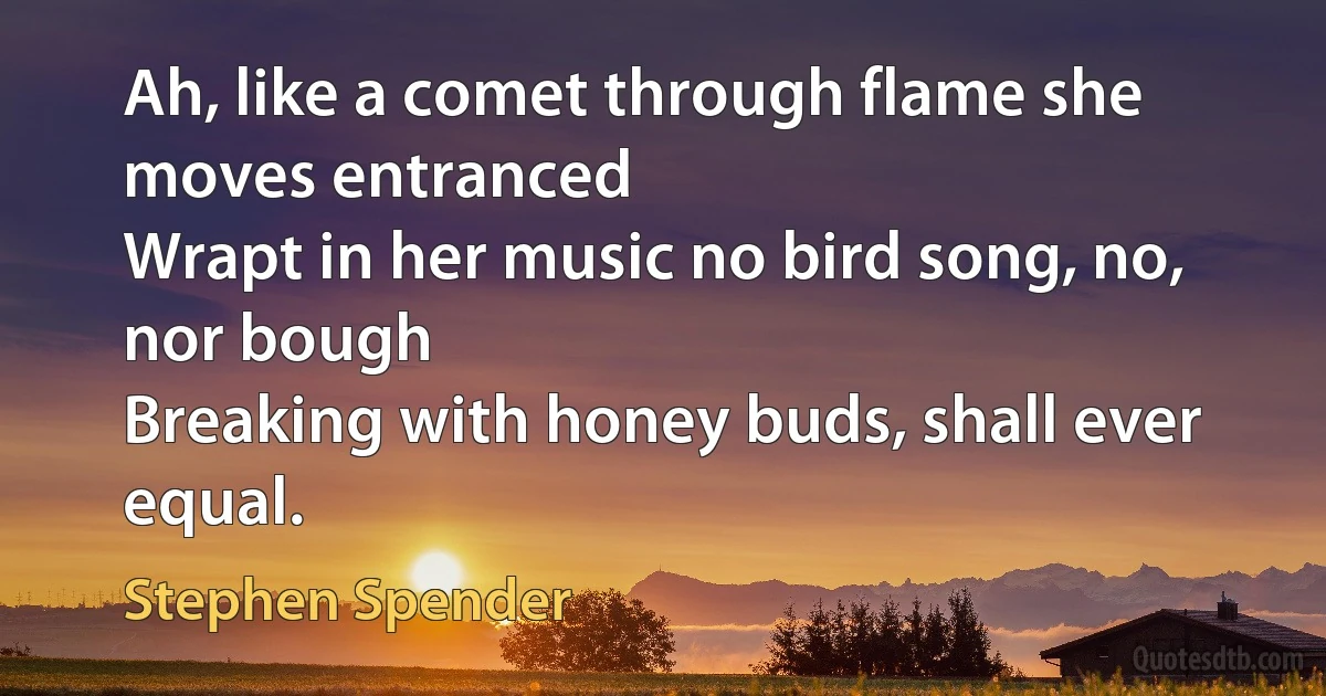 Ah, like a comet through flame she moves entranced
Wrapt in her music no bird song, no, nor bough
Breaking with honey buds, shall ever equal. (Stephen Spender)