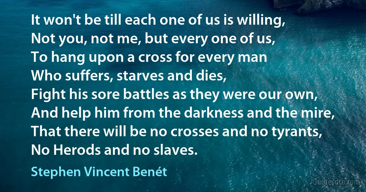 It won't be till each one of us is willing,
Not you, not me, but every one of us,
To hang upon a cross for every man
Who suffers, starves and dies,
Fight his sore battles as they were our own,
And help him from the darkness and the mire,
That there will be no crosses and no tyrants,
No Herods and no slaves. (Stephen Vincent Benét)