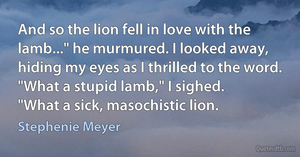 And so the lion fell in love with the lamb..." he murmured. I looked away, hiding my eyes as I thrilled to the word.
"What a stupid lamb," I sighed.
"What a sick, masochistic lion. (Stephenie Meyer)