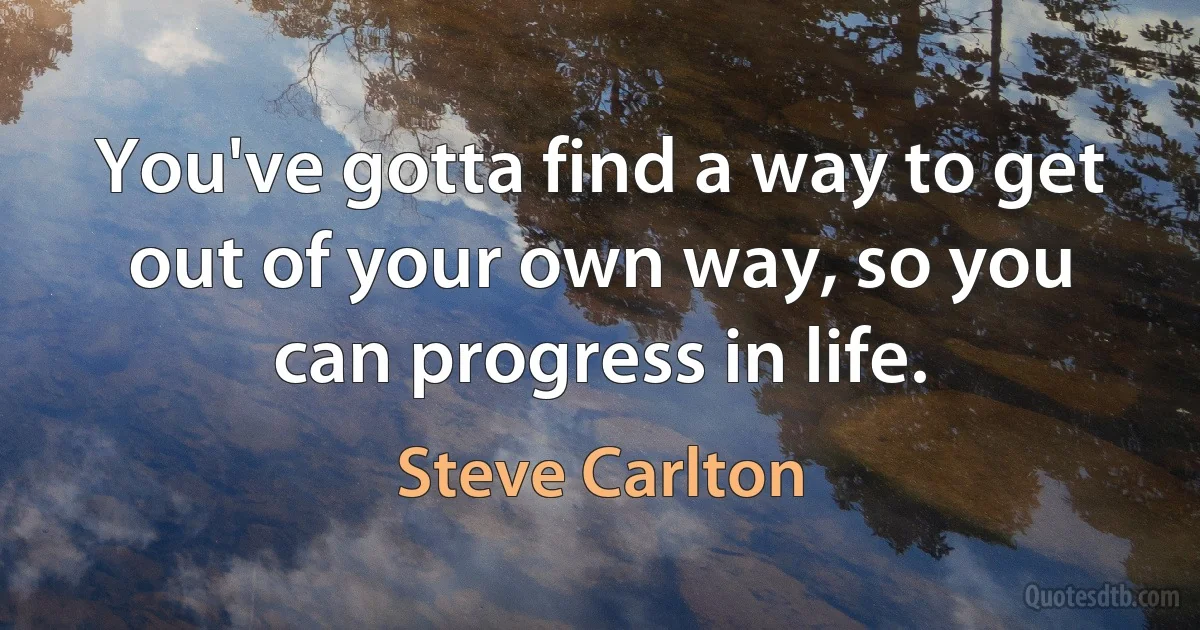 You've gotta find a way to get out of your own way, so you can progress in life. (Steve Carlton)