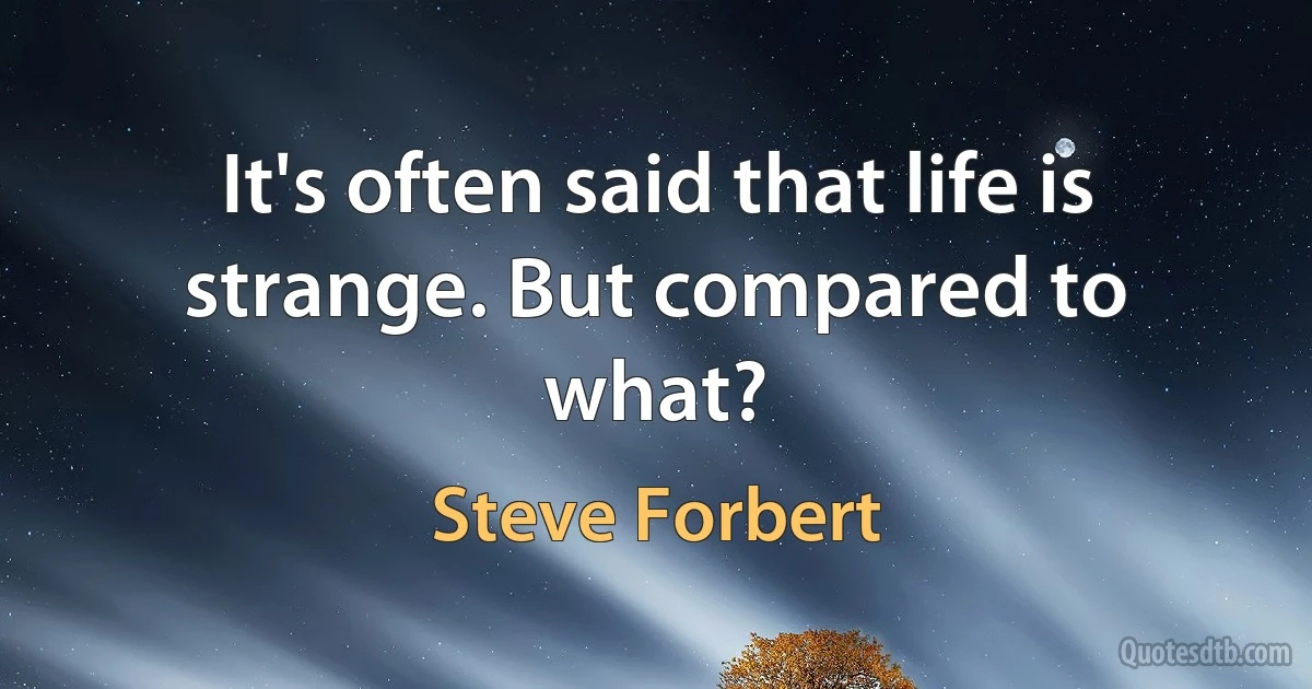 It's often said that life is strange. But compared to what? (Steve Forbert)