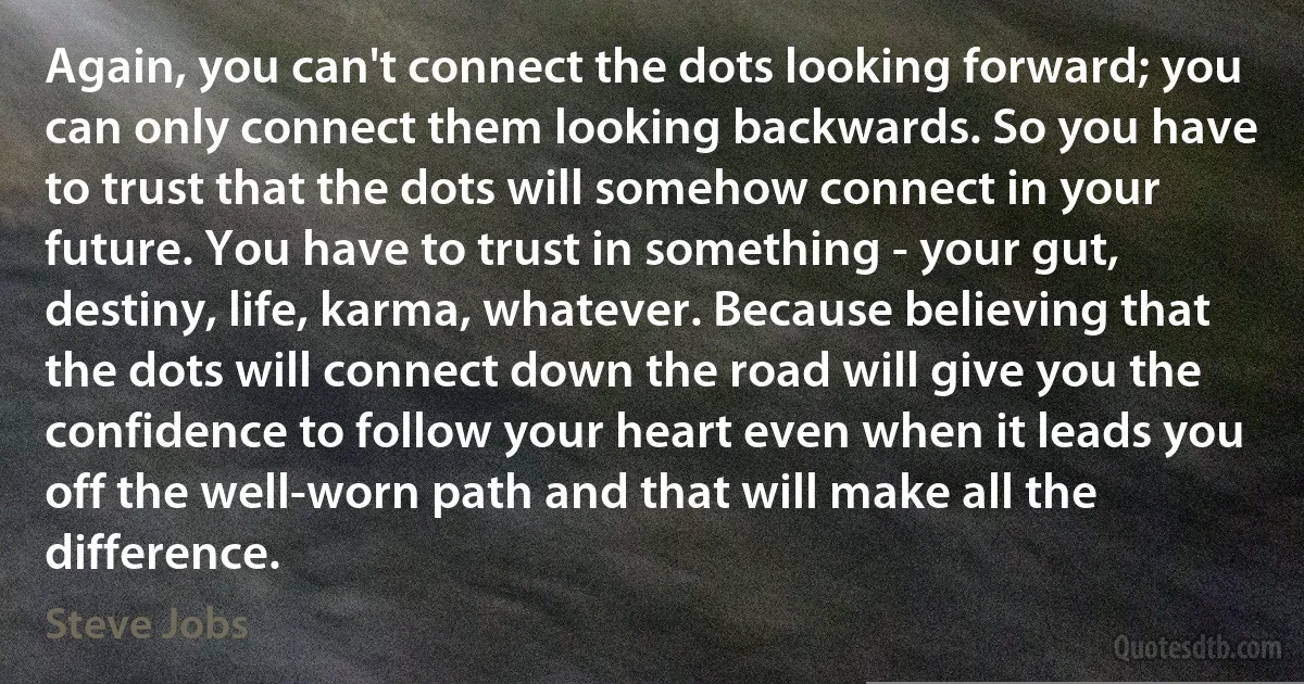 Again, you can't connect the dots looking forward; you can only connect them looking backwards. So you have to trust that the dots will somehow connect in your future. You have to trust in something - your gut, destiny, life, karma, whatever. Because believing that the dots will connect down the road will give you the confidence to follow your heart even when it leads you off the well-worn path and that will make all the difference. (Steve Jobs)