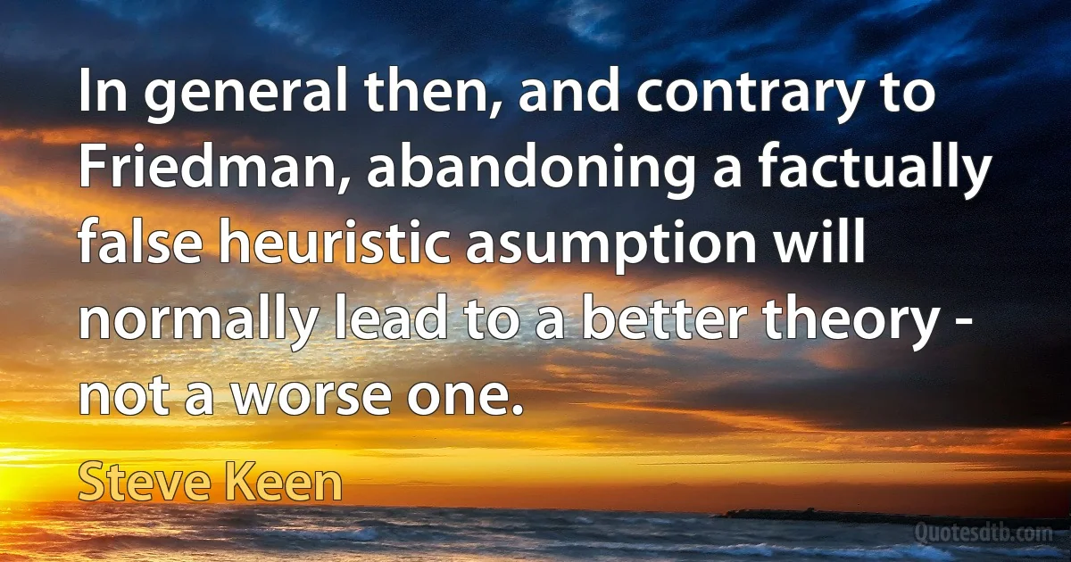 In general then, and contrary to Friedman, abandoning a factually false heuristic asumption will normally lead to a better theory - not a worse one. (Steve Keen)