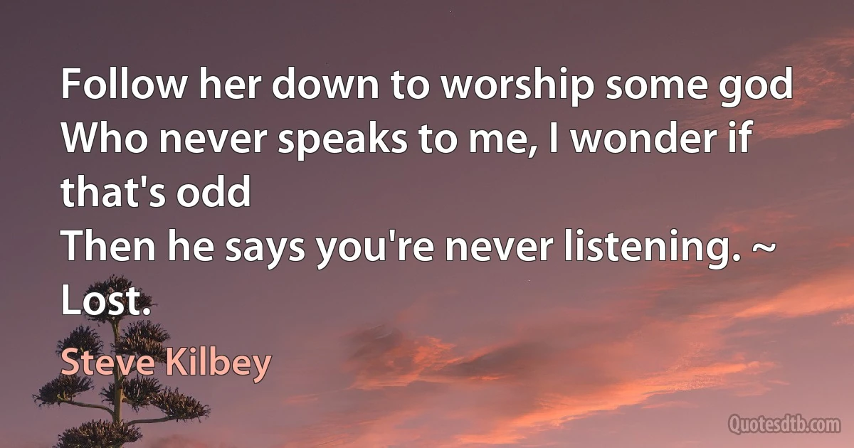 Follow her down to worship some god
Who never speaks to me, I wonder if that's odd
Then he says you're never listening. ~ Lost. (Steve Kilbey)