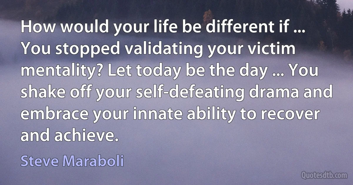 How would your life be different if ... You stopped validating your victim mentality? Let today be the day ... You shake off your self-defeating drama and embrace your innate ability to recover and achieve. (Steve Maraboli)