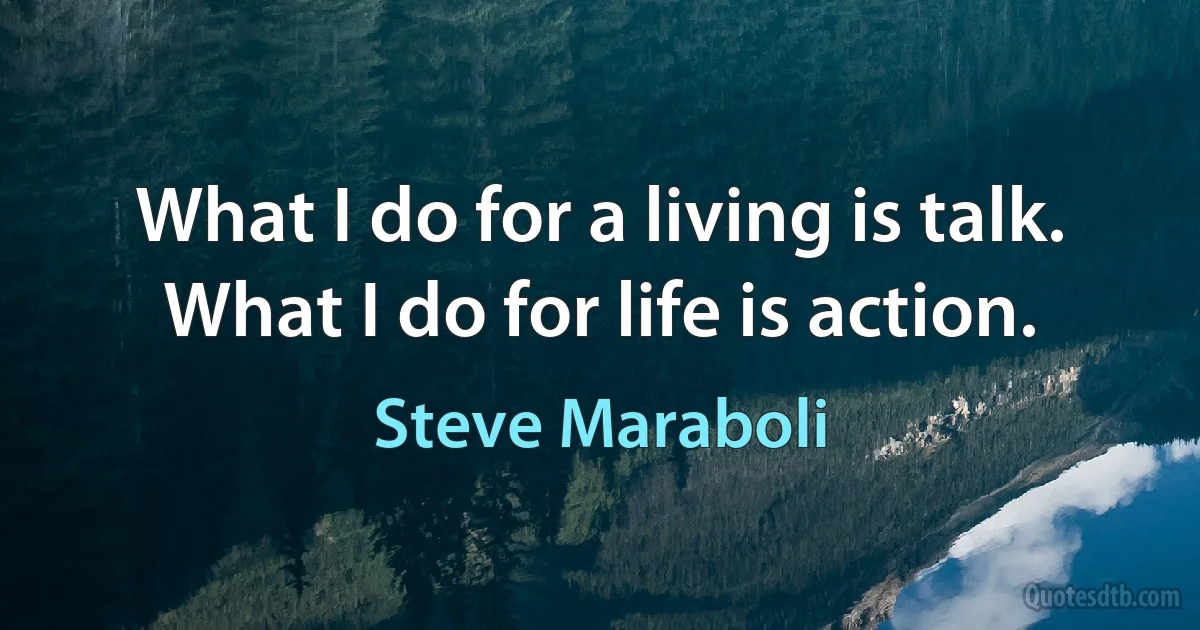 What I do for a living is talk. What I do for life is action. (Steve Maraboli)