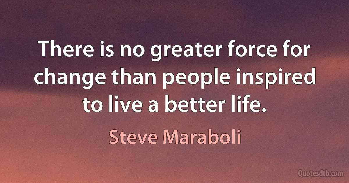 There is no greater force for change than people inspired to live a better life. (Steve Maraboli)