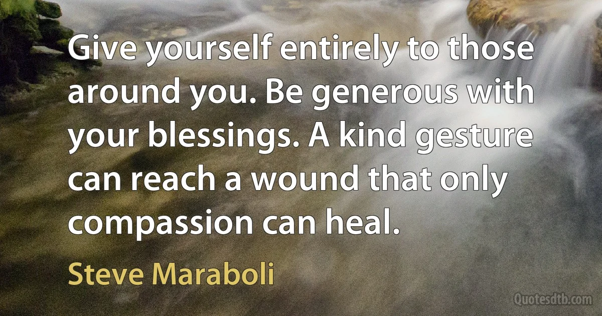 Give yourself entirely to those around you. Be generous with your blessings. A kind gesture can reach a wound that only compassion can heal. (Steve Maraboli)