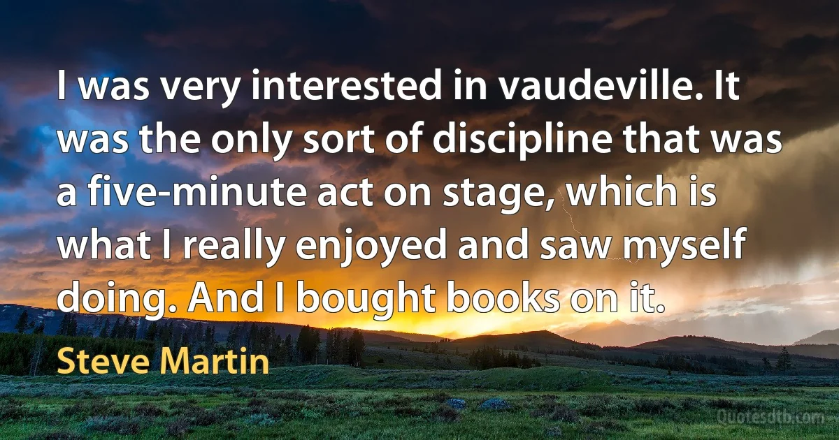 I was very interested in vaudeville. It was the only sort of discipline that was a five-minute act on stage, which is what I really enjoyed and saw myself doing. And I bought books on it. (Steve Martin)