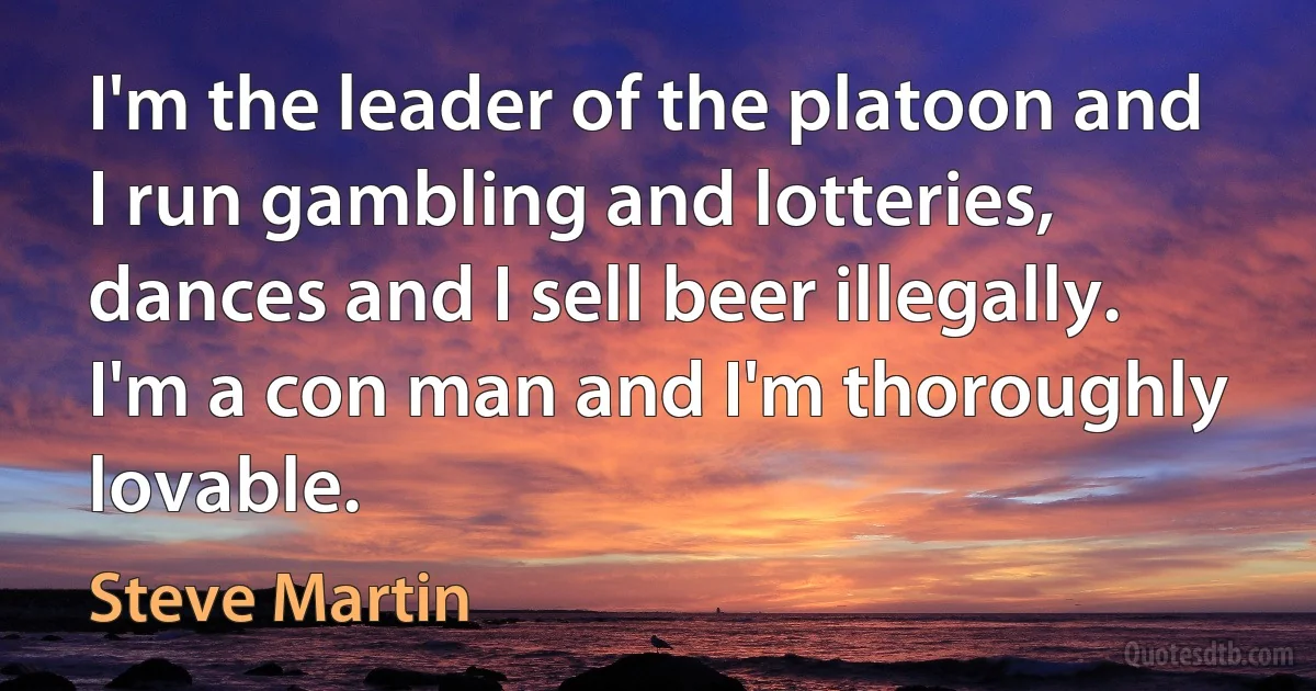 I'm the leader of the platoon and I run gambling and lotteries, dances and I sell beer illegally. I'm a con man and I'm thoroughly lovable. (Steve Martin)