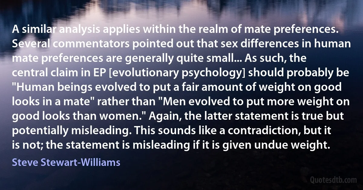 A similar analysis applies within the realm of mate preferences. Several commentators pointed out that sex differences in human mate preferences are generally quite small... As such, the central claim in EP [evolutionary psychology] should probably be "Human beings evolved to put a fair amount of weight on good looks in a mate" rather than "Men evolved to put more weight on good looks than women." Again, the latter statement is true but potentially misleading. This sounds like a contradiction, but it is not; the statement is misleading if it is given undue weight. (Steve Stewart-Williams)