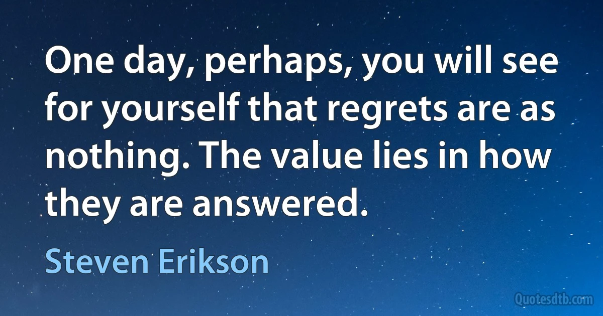 One day, perhaps, you will see for yourself that regrets are as nothing. The value lies in how they are answered. (Steven Erikson)