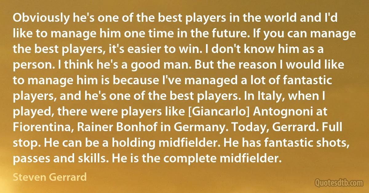 Obviously he's one of the best players in the world and I'd like to manage him one time in the future. If you can manage the best players, it's easier to win. I don't know him as a person. I think he's a good man. But the reason I would like to manage him is because I've managed a lot of fantastic players, and he's one of the best players. In Italy, when I played, there were players like [Giancarlo] Antognoni at Fiorentina, Rainer Bonhof in Germany. Today, Gerrard. Full stop. He can be a holding midfielder. He has fantastic shots, passes and skills. He is the complete midfielder. (Steven Gerrard)