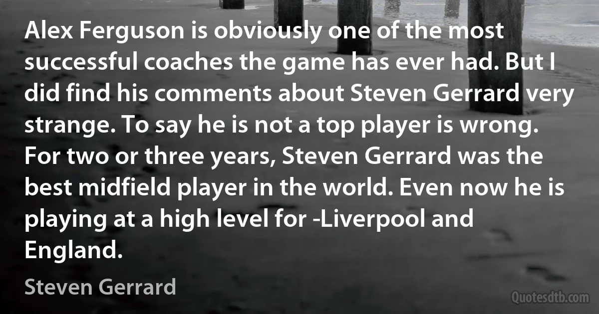 Alex Ferguson is obviously one of the most successful coaches the game has ever had. But I did find his comments about Steven Gerrard very strange. To say he is not a top player is wrong. For two or three years, Steven Gerrard was the best midfield player in the world. Even now he is playing at a high level for ­Liverpool and England. (Steven Gerrard)