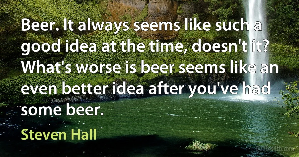 Beer. It always seems like such a good idea at the time, doesn't it? What's worse is beer seems like an even better idea after you've had some beer. (Steven Hall)