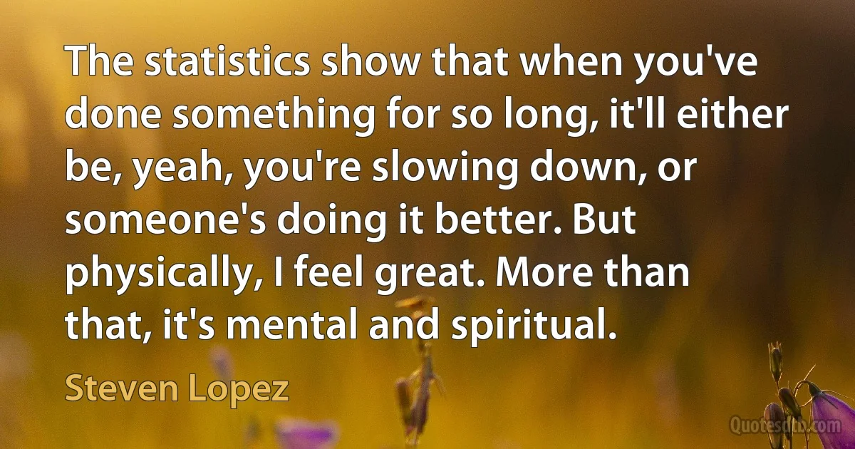 The statistics show that when you've done something for so long, it'll either be, yeah, you're slowing down, or someone's doing it better. But physically, I feel great. More than that, it's mental and spiritual. (Steven Lopez)