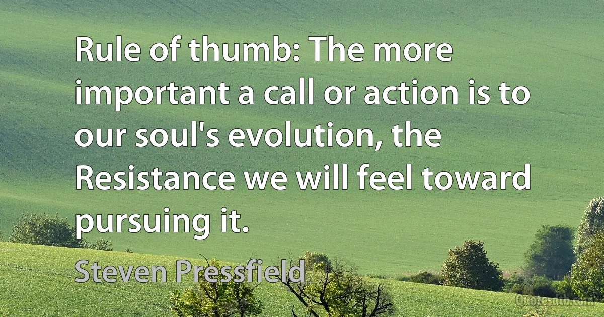 Rule of thumb: The more important a call or action is to our soul's evolution, the Resistance we will feel toward pursuing it. (Steven Pressfield)