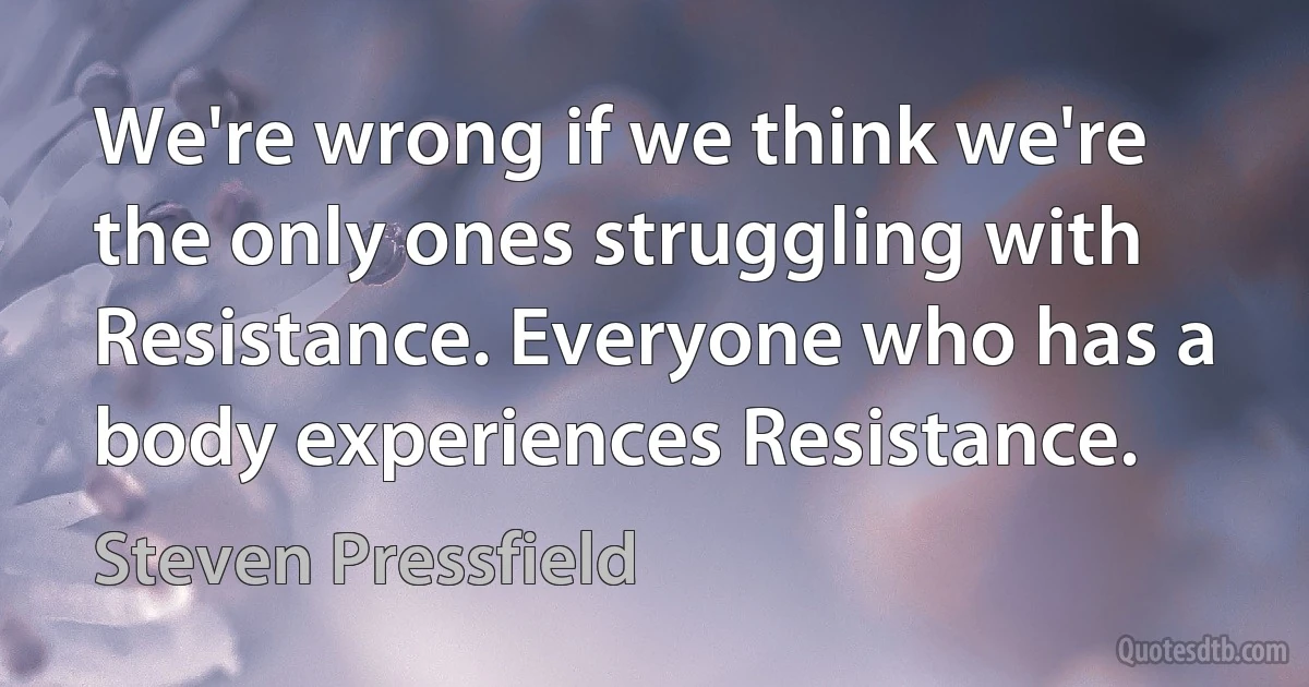 We're wrong if we think we're the only ones struggling with Resistance. Everyone who has a body experiences Resistance. (Steven Pressfield)