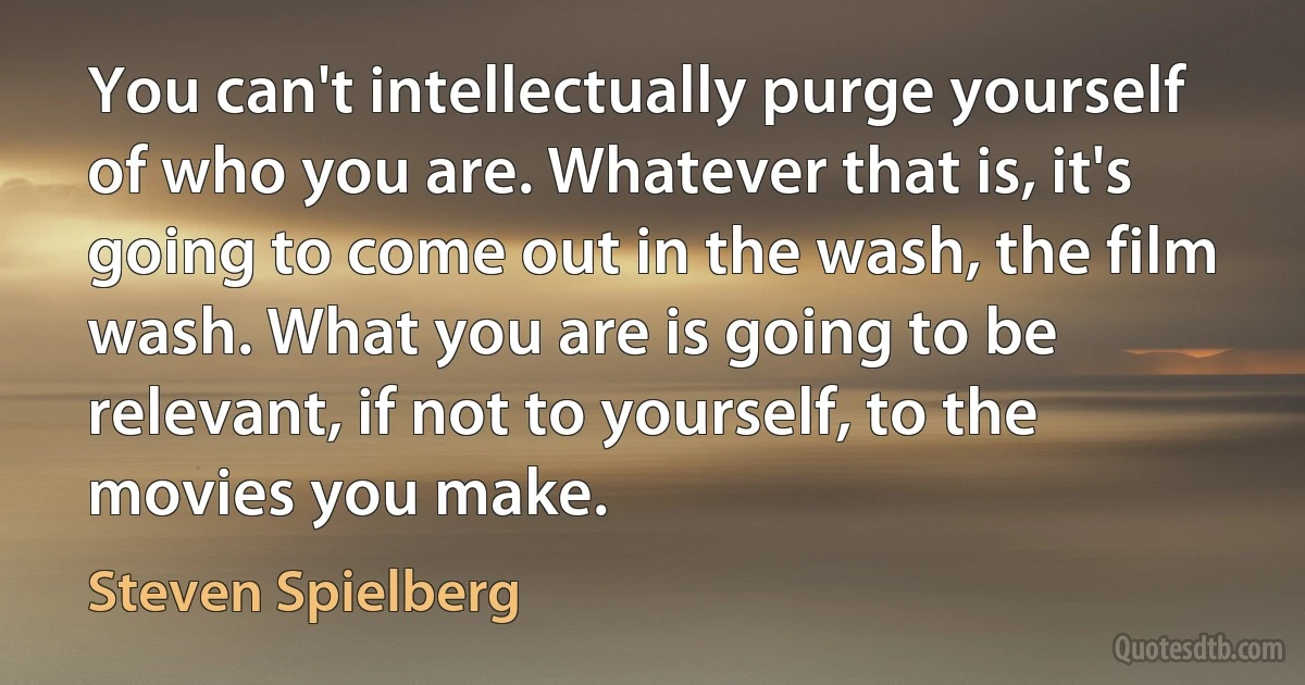 You can't intellectually purge yourself of who you are. Whatever that is, it's going to come out in the wash, the film wash. What you are is going to be relevant, if not to yourself, to the movies you make. (Steven Spielberg)