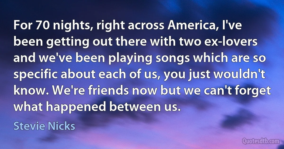 For 70 nights, right across America, I've been getting out there with two ex-lovers and we've been playing songs which are so specific about each of us, you just wouldn't know. We're friends now but we can't forget what happened between us. (Stevie Nicks)