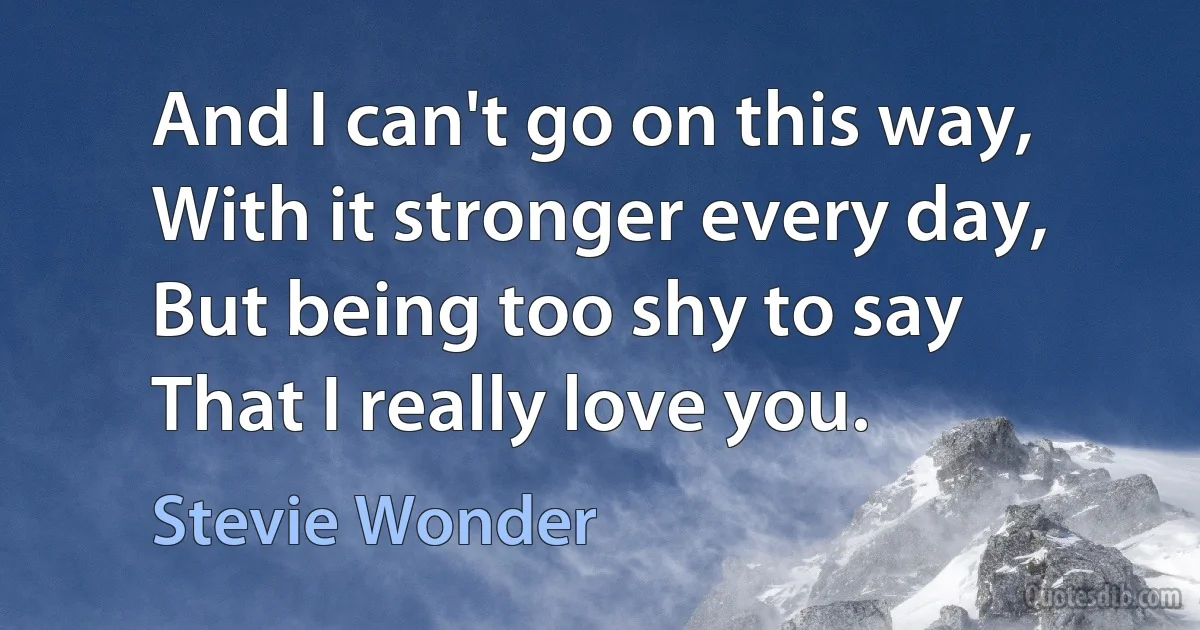 And I can't go on this way,
With it stronger every day,
But being too shy to say
That I really love you. (Stevie Wonder)