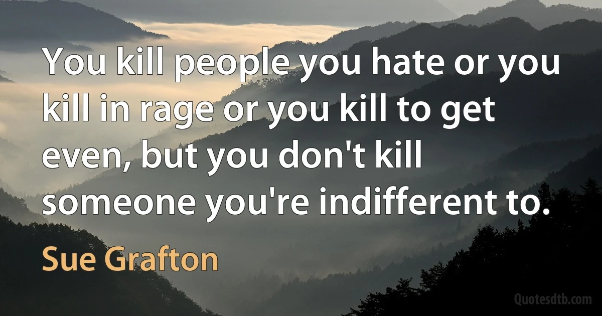 You kill people you hate or you kill in rage or you kill to get even, but you don't kill someone you're indifferent to. (Sue Grafton)