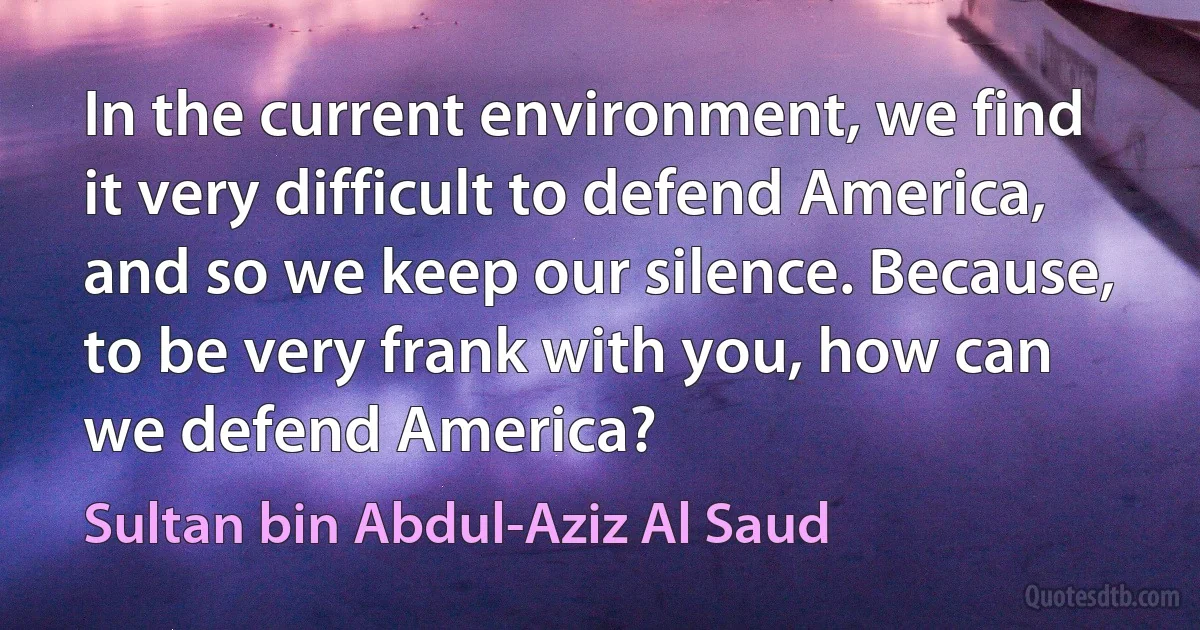 In the current environment, we find it very difficult to defend America, and so we keep our silence. Because, to be very frank with you, how can we defend America? (Sultan bin Abdul-Aziz Al Saud)