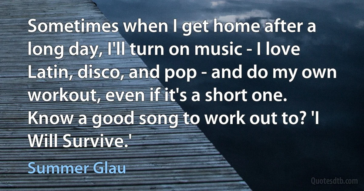 Sometimes when I get home after a long day, I'll turn on music - I love Latin, disco, and pop - and do my own workout, even if it's a short one. Know a good song to work out to? 'I Will Survive.' (Summer Glau)