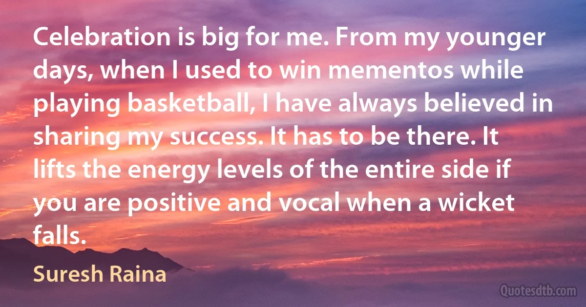 Celebration is big for me. From my younger days, when I used to win mementos while playing basketball, I have always believed in sharing my success. It has to be there. It lifts the energy levels of the entire side if you are positive and vocal when a wicket falls. (Suresh Raina)