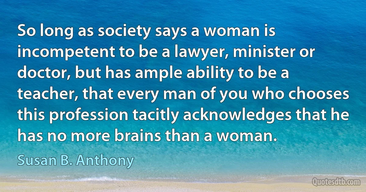 So long as society says a woman is incompetent to be a lawyer, minister or doctor, but has ample ability to be a teacher, that every man of you who chooses this profession tacitly acknowledges that he has no more brains than a woman. (Susan B. Anthony)