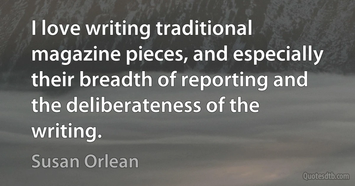 I love writing traditional magazine pieces, and especially their breadth of reporting and the deliberateness of the writing. (Susan Orlean)