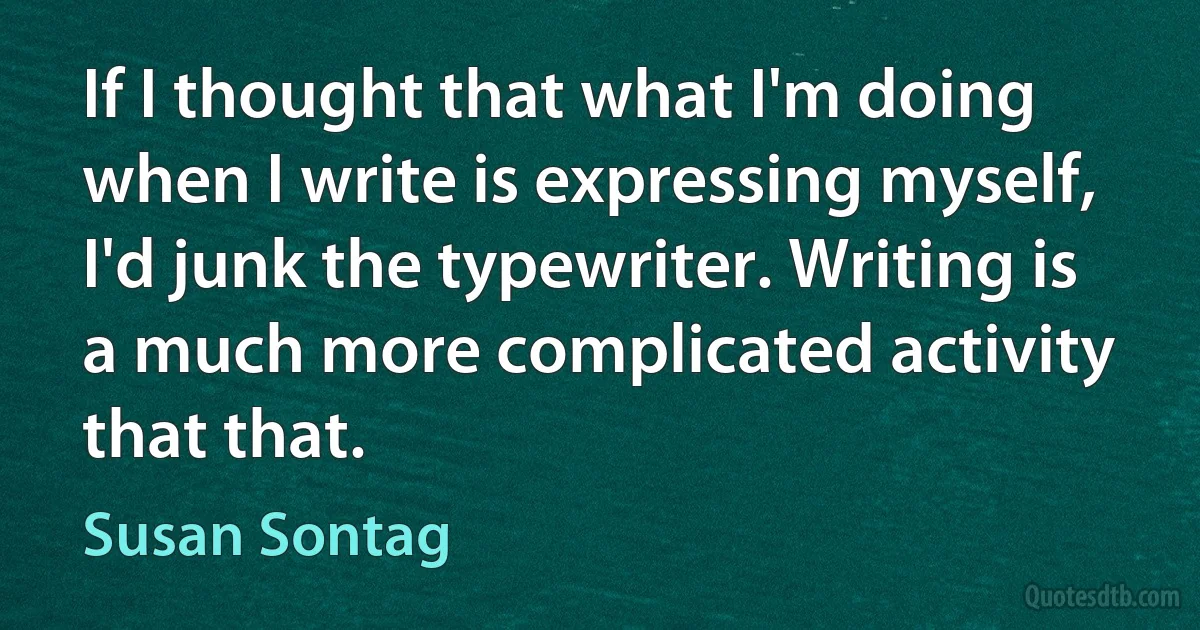 If I thought that what I'm doing when I write is expressing myself, I'd junk the typewriter. Writing is a much more complicated activity that that. (Susan Sontag)