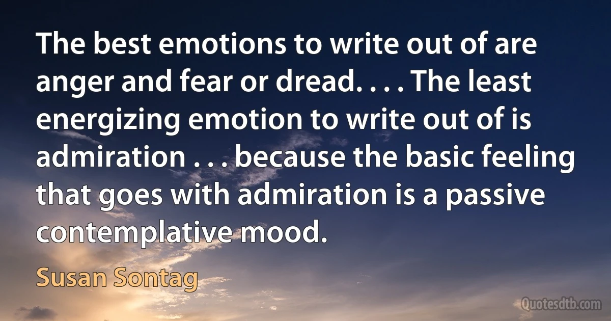 The best emotions to write out of are anger and fear or dread. . . . The least energizing emotion to write out of is admiration . . . because the basic feeling that goes with admiration is a passive contemplative mood. (Susan Sontag)