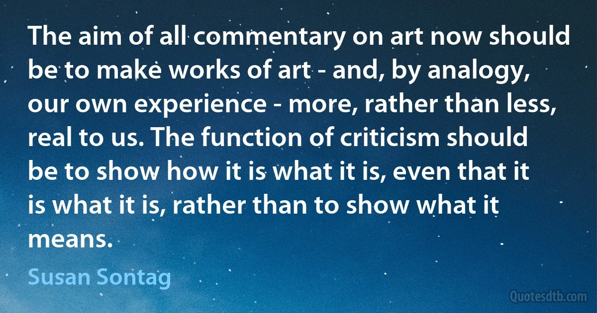 The aim of all commentary on art now should be to make works of art - and, by analogy, our own experience - more, rather than less, real to us. The function of criticism should be to show how it is what it is, even that it is what it is, rather than to show what it means. (Susan Sontag)