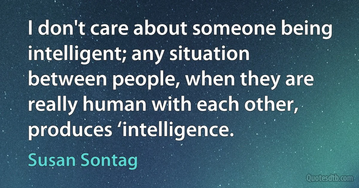 I don't care about someone being intelligent; any situation between people, when they are really human with each other, produces ‘intelligence. (Susan Sontag)