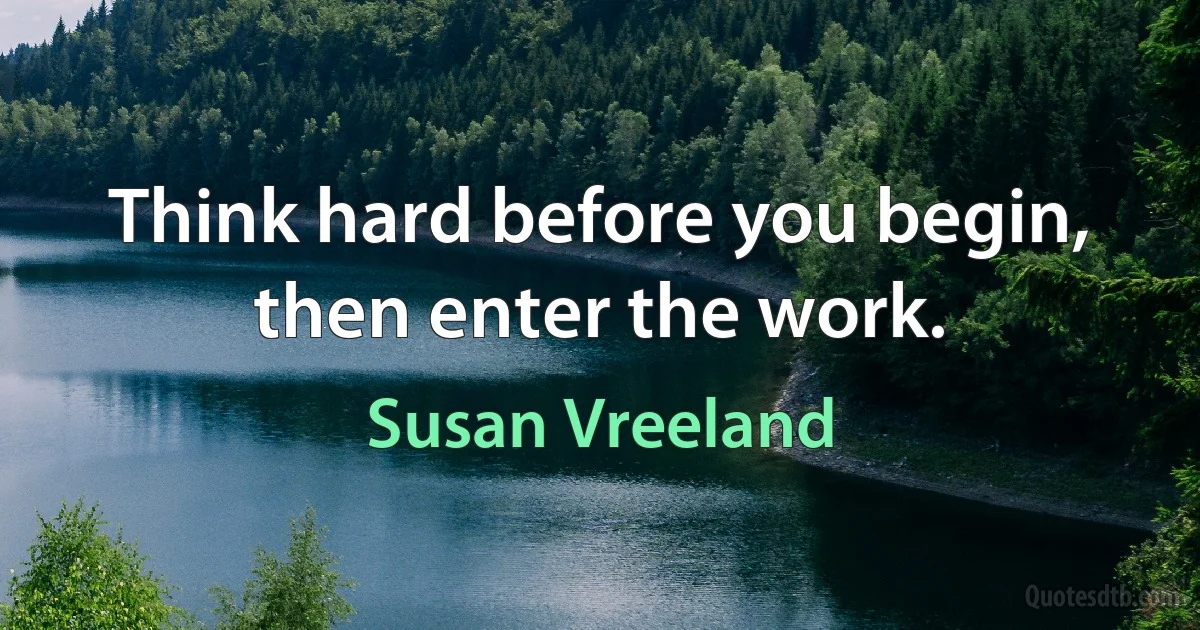 Think hard before you begin, then enter the work. (Susan Vreeland)