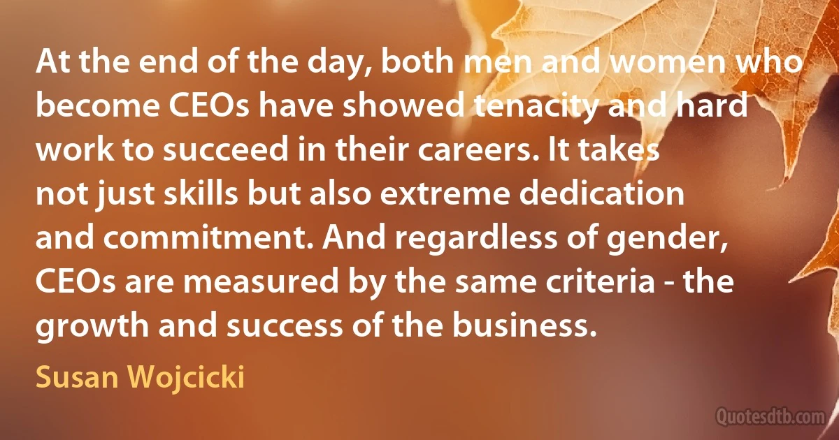 At the end of the day, both men and women who become CEOs have showed tenacity and hard work to succeed in their careers. It takes not just skills but also extreme dedication and commitment. And regardless of gender, CEOs are measured by the same criteria - the growth and success of the business. (Susan Wojcicki)